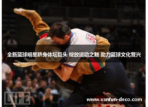 全新篮球明星跻身体坛巨头 绽放运动之魅 助力篮球文化复兴